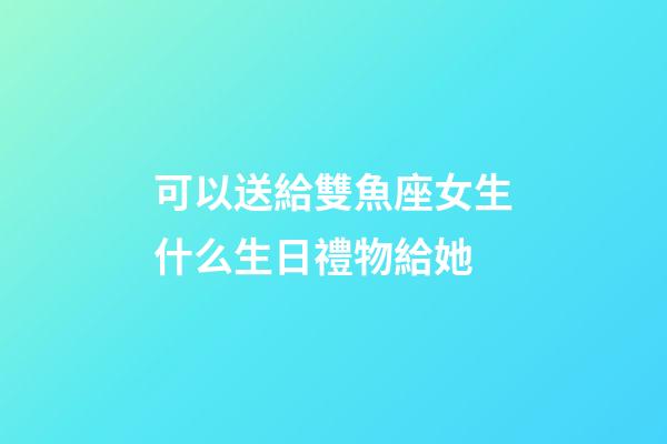 可以送給雙魚座女生什么生日禮物給她-第1張-星座運(yùn)勢(shì)-玄機(jī)派