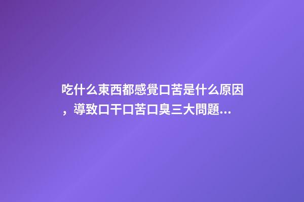吃什么東西都感覺口苦是什么原因，導致口干口苦口臭三大問題的原因是什么-第1張-觀點-玄機派