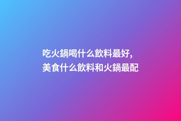 吃火鍋喝什么飲料最好,美食什么飲料和火鍋最配-第1張-觀點-玄機派