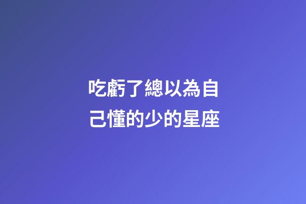 吃虧了總以為自己懂的少的星座-第1張-星座運(yùn)勢-玄機(jī)派