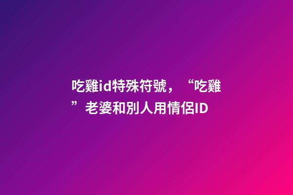吃雞id特殊符號，“吃雞”老婆和別人用情侶ID
