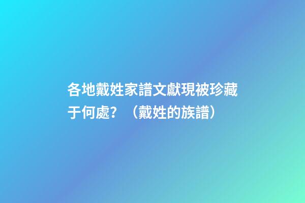 各地戴姓家譜文獻現被珍藏于何處？（戴姓的族譜）