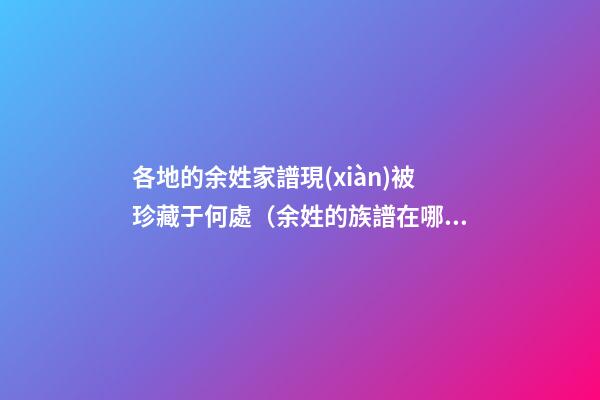各地的余姓家譜現(xiàn)被珍藏于何處（余姓的族譜在哪里）