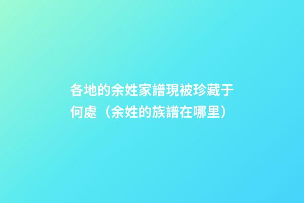 各地的余姓家譜現被珍藏于何處（余姓的族譜在哪里）