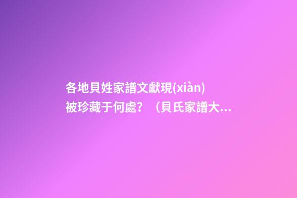 各地貝姓家譜文獻現(xiàn)被珍藏于何處？（貝氏家譜大全）