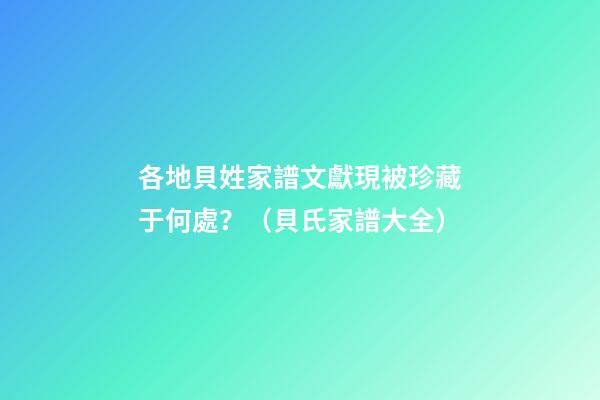 各地貝姓家譜文獻現被珍藏于何處？（貝氏家譜大全）
