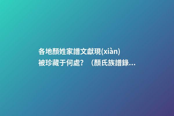 各地顏姓家譜文獻現(xiàn)被珍藏于何處？（顏氏族譜錄）