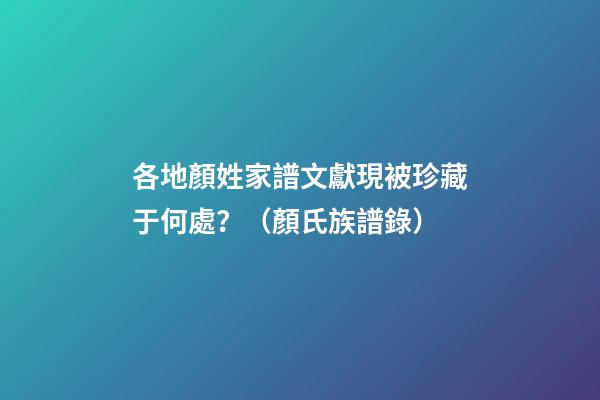 各地顏姓家譜文獻現被珍藏于何處？（顏氏族譜錄）