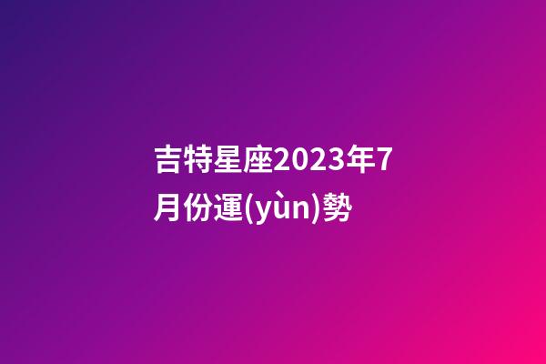 吉特星座2023年7月份運(yùn)勢-第1張-星座運(yùn)勢-玄機(jī)派