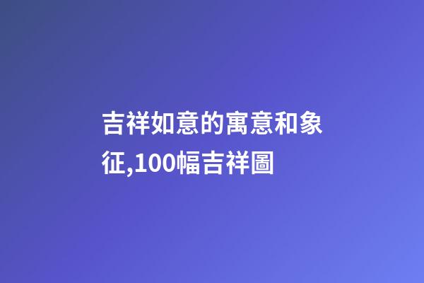 吉祥如意的寓意和象征,100幅吉祥圖-第1張-觀點-玄機派