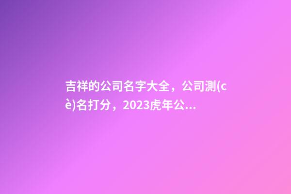 吉祥的公司名字大全，公司測(cè)名打分，2023虎年公司起名，晏平起名-第1張-公司起名-玄機(jī)派