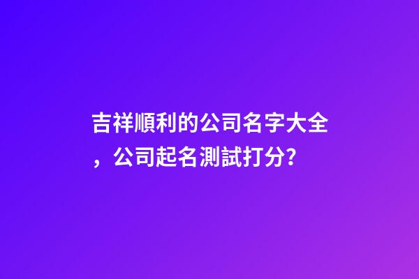吉祥順利的公司名字大全，公司起名測試打分？-第1張-公司起名-玄機派