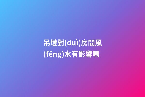 吊燈對(duì)房間風(fēng)水有影響嗎
