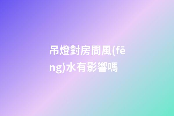吊燈對房間風(fēng)水有影響嗎