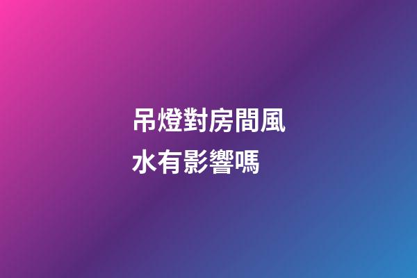 吊燈對房間風水有影響嗎