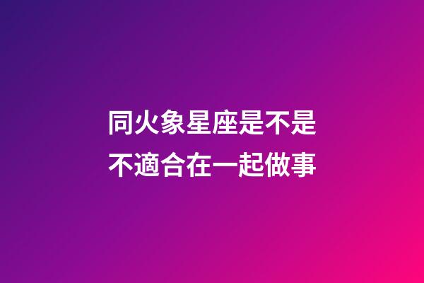 同火象星座是不是不適合在一起做事-第1張-星座運勢-玄機派