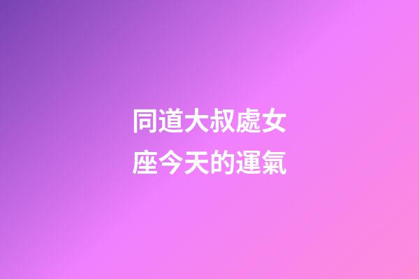 同道大叔處女座今天的運氣-第1張-星座運勢-玄機派