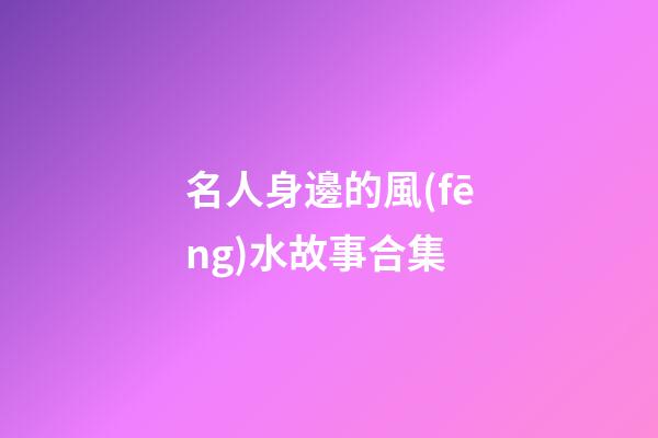 名人身邊的風(fēng)水故事合集