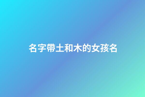 名字帶土和木的女孩名(帶土字和木字旁的女孩名字)-第1張-女孩起名-玄機派
