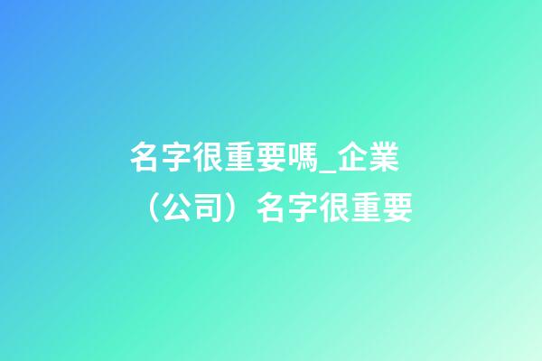 名字很重要嗎_企業（公司）名字很重要-第1張-公司起名-玄機派