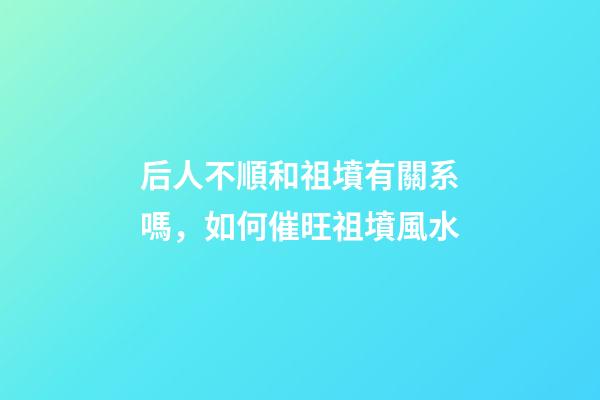 后人不順和祖墳有關系嗎，如何催旺祖墳風水