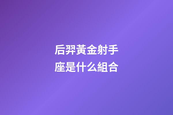 后羿黃金射手座是什么組合-第1張-星座運勢-玄機派
