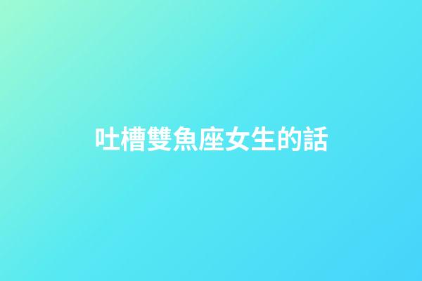 吐槽雙魚座女生的話-第1張-星座運勢-玄機派