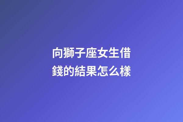向獅子座女生借錢的結果怎么樣-第1張-星座運勢-玄機派