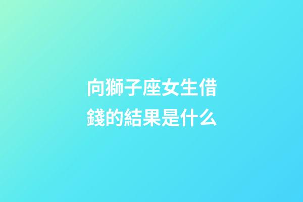 向獅子座女生借錢的結果是什么-第1張-星座運勢-玄機派