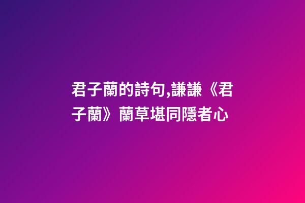 君子蘭的詩句,謙謙《君子蘭》蘭草堪同隱者心-第1張-觀點-玄機派