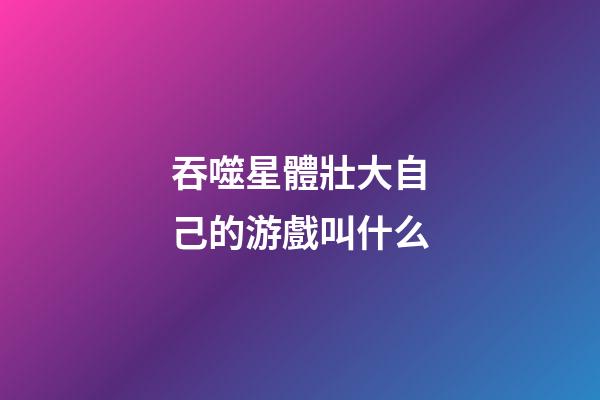 吞噬星體壯大自己的游戲叫什么-第1張-星座運勢-玄機派