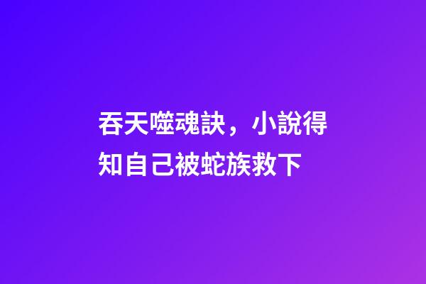 吞天噬魂訣，小說得知自己被蛇族救下-第1張-觀點-玄機派