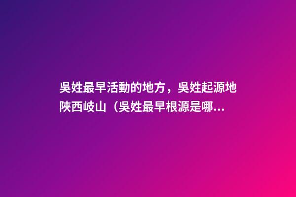 吳姓最早活動的地方，吳姓起源地陜西岐山（吳姓最早根源是哪里）