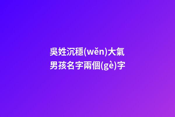 吳姓沉穩(wěn)大氣男孩名字兩個(gè)字(吳姓聽(tīng)過(guò)最順口的名字)
