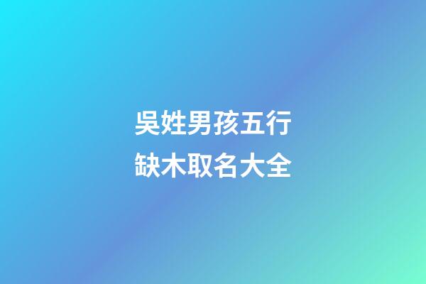 吳姓男孩五行缺木取名大全(2023姓吳的男孩缺木名字)-第1張-男孩起名-玄機派