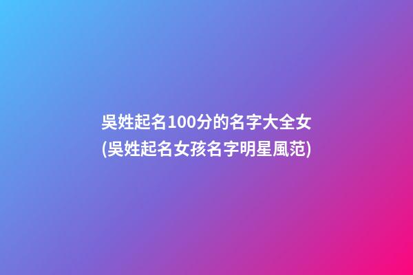 吳姓起名100分的名字大全女(吳姓起名女孩名字明星風范)