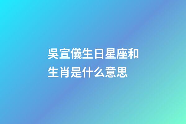 吳宣儀生日星座和生肖是什么意思-第1張-星座運勢-玄機派