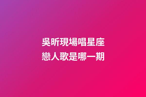 吳昕現場唱星座戀人歌是哪一期-第1張-星座運勢-玄機派