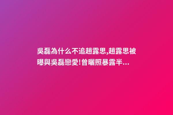 吳磊為什么不追趙露思,趙露思被曝與吳磊戀愛!曾曬照暴露半裸男-第1張-觀點-玄機派