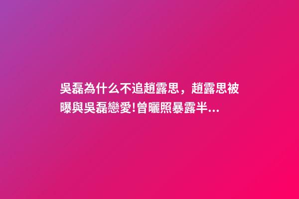 吳磊為什么不追趙露思，趙露思被曝與吳磊戀愛!曾曬照暴露半裸男-第1張-觀點-玄機派