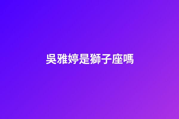 吳雅婷是獅子座嗎-第1張-星座運勢-玄機派
