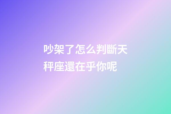 吵架了怎么判斷天秤座還在乎你呢-第1張-星座運勢-玄機派