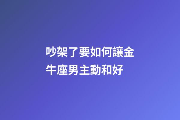 吵架了要如何讓金牛座男主動和好-第1張-星座運勢-玄機派