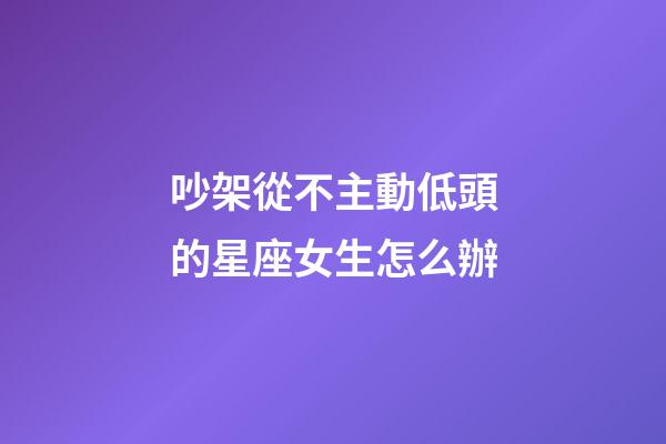 吵架從不主動低頭的星座女生怎么辦-第1張-星座運勢-玄機派