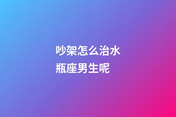 吵架怎么治水瓶座男生呢-第1張-星座運勢-玄機派