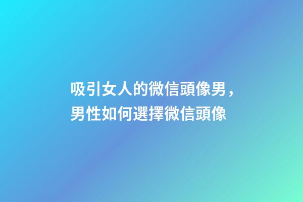 吸引女人的微信頭像男，男性如何選擇微信頭像