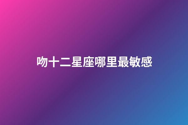 吻十二星座哪里最敏感-第1張-星座運勢-玄機派
