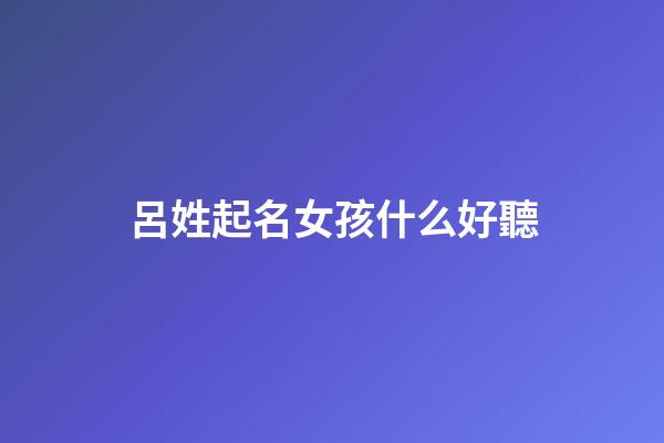 呂姓起名女孩什么好聽(呂姓女孩子名字文雅有寓意)-第1張-女孩起名-玄機(jī)派