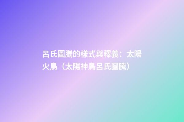 呂氏圖騰的樣式與釋義：太陽火鳥（太陽神鳥呂氏圖騰）