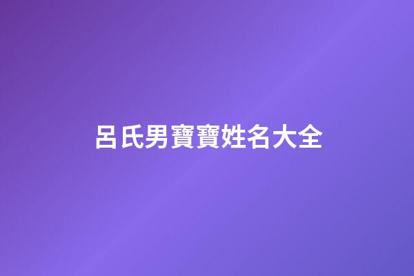 呂氏男寶寶姓名大全(呂氏男寶寶姓名大全集)-第1張-男孩起名-玄機派